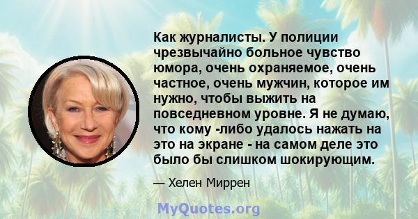 Как журналисты. У полиции чрезвычайно больное чувство юмора, очень охраняемое, очень частное, очень мужчин, которое им нужно, чтобы выжить на повседневном уровне. Я не думаю, что кому -либо удалось нажать на это на