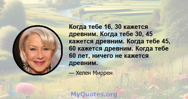 Когда тебе 16, 30 кажется древним. Когда тебе 30, 45 кажется древним. Когда тебе 45, 60 кажется древним. Когда тебе 60 лет, ничего не кажется древним.