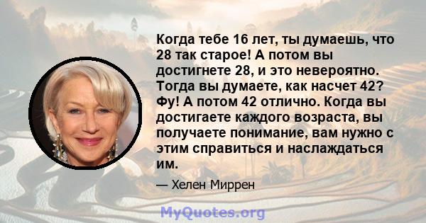 Когда тебе 16 лет, ты думаешь, что 28 так старое! А потом вы достигнете 28, и это невероятно. Тогда вы думаете, как насчет 42? Фу! А потом 42 отлично. Когда вы достигаете каждого возраста, вы получаете понимание, вам