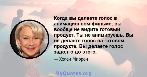 Когда вы делаете голос в анимационном фильме, вы вообще не видите готовый продукт. Ты не анимируешь. Вы не делаете голос на готовом продукте. Вы делаете голос задолго до этого.