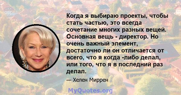 Когда я выбираю проекты, чтобы стать частью, это всегда сочетание многих разных вещей. Основная вещь - директор. Но очень важный элемент, достаточно ли он отличается от всего, что я когда -либо делал, или того, что я в