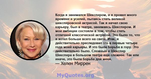 Когда я занимался Шекспиром, и я провел много времени и усилий, пытаясь стать великой шекспировской актрисой. Так я начал свою карьеру, был в театре, занимаясь Шекспиром. И мои амбиции состояли в том, чтобы стать