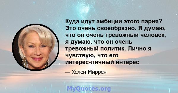 Куда идут амбиции этого парня? Это очень своеобразно. Я думаю, что он очень тревожный человек, я думаю, что он очень тревожный политик. Лично я чувствую, что его интерес-личный интерес