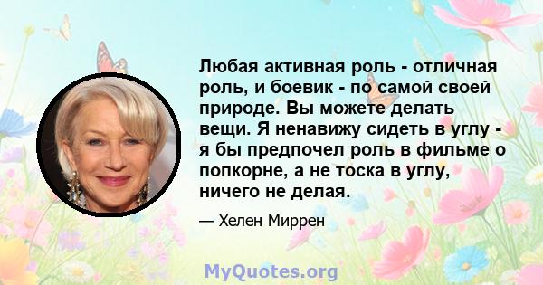 Любая активная роль - отличная роль, и боевик - по самой своей природе. Вы можете делать вещи. Я ненавижу сидеть в углу - я бы предпочел роль в фильме о попкорне, а не тоска в углу, ничего не делая.