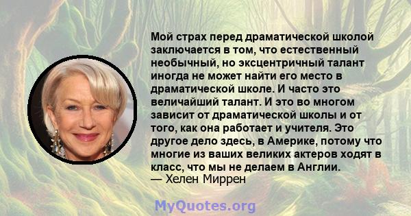 Мой страх перед драматической школой заключается в том, что естественный необычный, но эксцентричный талант иногда не может найти его место в драматической школе. И часто это величайший талант. И это во многом зависит