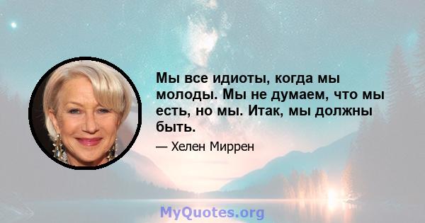 Мы все идиоты, когда мы молоды. Мы не думаем, что мы есть, но мы. Итак, мы должны быть.