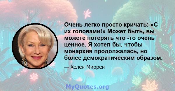 Очень легко просто кричать: «С их головами!» Может быть, вы можете потерять что -то очень ценное. Я хотел бы, чтобы монархия продолжалась, но более демократическим образом.