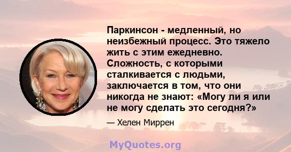 Паркинсон - медленный, но неизбежный процесс. Это тяжело жить с этим ежедневно. Сложность, с которыми сталкивается с людьми, заключается в том, что они никогда не знают: «Могу ли я или не могу сделать это сегодня?»