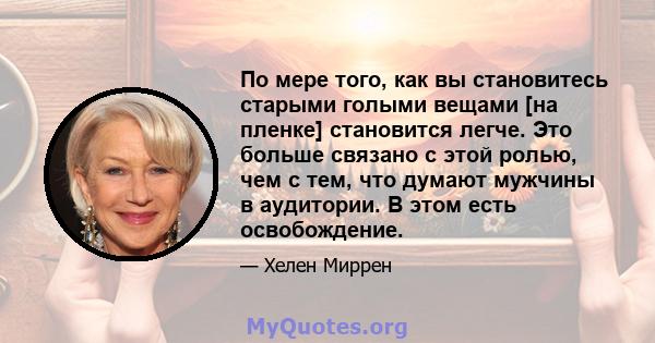 По мере того, как вы становитесь старыми голыми вещами [на пленке] становится легче. Это больше связано с этой ролью, чем с тем, что думают мужчины в аудитории. В этом есть освобождение.