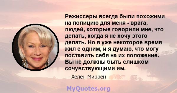 Режиссеры всегда были похожими на полицию для меня - врага, людей, которые говорили мне, что делать, когда я не хочу этого делать. Но я уже некоторое время жил с одним, и я думаю, что могу поставить себя на их