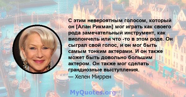 С этим невероятным голосом, который он [Алан Рикман] мог играть как своего рода замечательный инструмент, как виолончель или что -то в этом роде. Он сыграл свой голос, и он мог быть самым тонким актерами. И он также