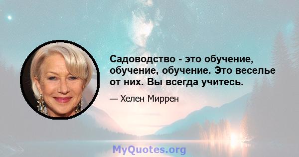 Садоводство - это обучение, обучение, обучение. Это веселье от них. Вы всегда учитесь.