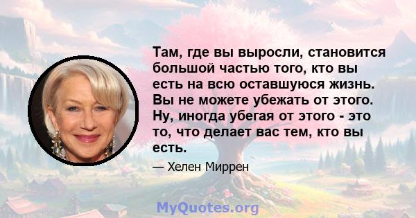 Там, где вы выросли, становится большой частью того, кто вы есть на всю оставшуюся жизнь. Вы не можете убежать от этого. Ну, иногда убегая от этого - это то, что делает вас тем, кто вы есть.