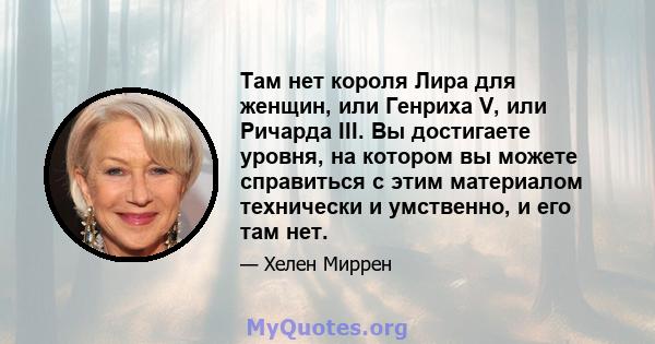 Там нет короля Лира для женщин, или Генриха V, или Ричарда III. Вы достигаете уровня, на котором вы можете справиться с этим материалом технически и умственно, и его там нет.