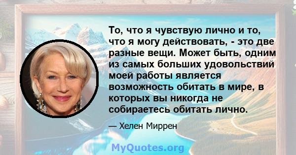 То, что я чувствую лично и то, что я могу действовать, - это две разные вещи. Может быть, одним из самых больших удовольствий моей работы является возможность обитать в мире, в которых вы никогда не собираетесь обитать