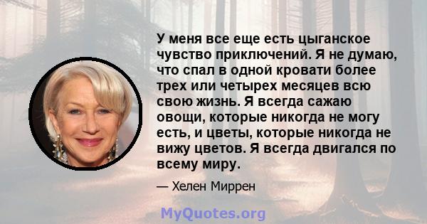 У меня все еще есть цыганское чувство приключений. Я не думаю, что спал в одной кровати более трех или четырех месяцев всю свою жизнь. Я всегда сажаю овощи, которые никогда не могу есть, и цветы, которые никогда не вижу 