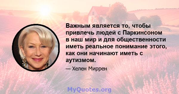 Важным является то, чтобы привлечь людей с Паркинсоном в наш мир и для общественности иметь реальное понимание этого, как они начинают иметь с аутизмом.