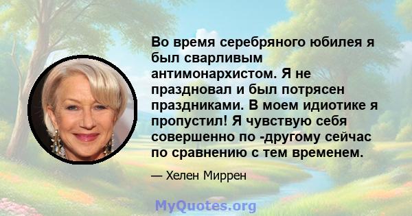 Во время серебряного юбилея я был сварливым антимонархистом. Я не праздновал и был потрясен праздниками. В моем идиотике я пропустил! Я чувствую себя совершенно по -другому сейчас по сравнению с тем временем.