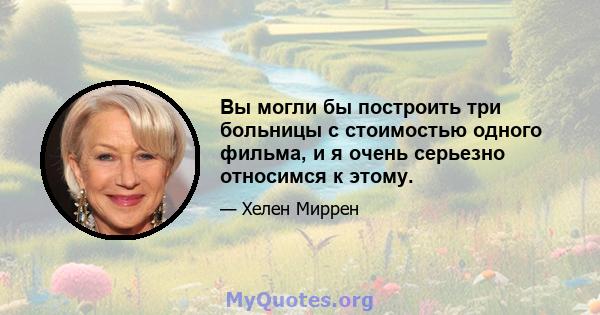 Вы могли бы построить три больницы с стоимостью одного фильма, и я очень серьезно относимся к этому.