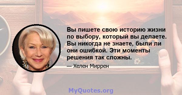 Вы пишете свою историю жизни по выбору, который вы делаете. Вы никогда не знаете, были ли они ошибкой. Эти моменты решения так сложны.