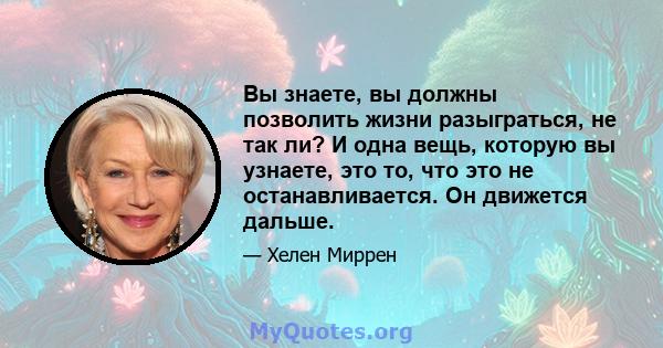 Вы знаете, вы должны позволить жизни разыграться, не так ли? И одна вещь, которую вы узнаете, это то, что это не останавливается. Он движется дальше.