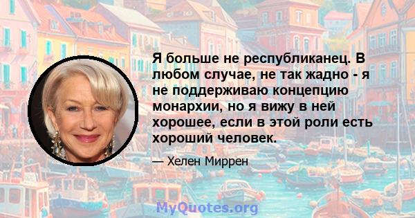 Я больше не республиканец. В любом случае, не так жадно - я не поддерживаю концепцию монархии, но я вижу в ней хорошее, если в этой роли есть хороший человек.