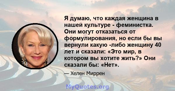 Я думаю, что каждая женщина в нашей культуре - феминистка. Они могут отказаться от формулирования, но если бы вы вернули какую -либо женщину 40 лет и сказали: «Это мир, в котором вы хотите жить?» Они сказали бы: «Нет».