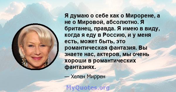 Я думаю о себе как о Мирорене, а не о Мировой, абсолютно. Я британец, правда. Я имею в виду, когда я еду в Россию, и у меня есть, может быть, это романтическая фантазия. Вы знаете нас, актеров, мы очень хороши в