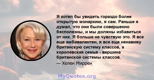 Я хотел бы увидеть гораздо более открытую монархию, я сам. Раньше я думал, что они были совершенно бесполезны, и мы должны избавиться от них. Я больше не чувствую это. Я все еще амбивалентен, я все еще ненавижу