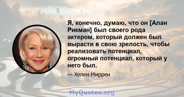 Я, конечно, думаю, что он [Алан Рикман] был своего рода актером, который должен был вырасти в свою зрелость, чтобы реализовать потенциал, огромный потенциал, который у него был.