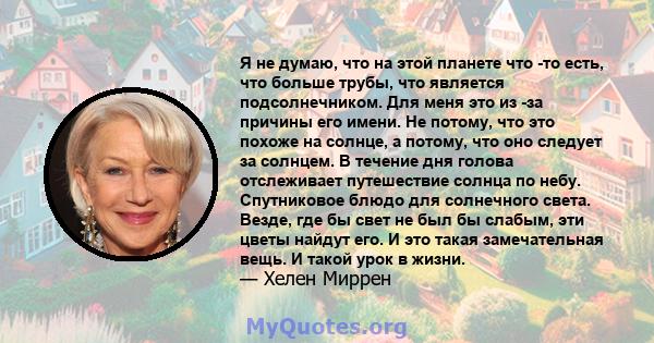 Я не думаю, что на этой планете что -то есть, что больше трубы, что является подсолнечником. Для меня это из -за причины его имени. Не потому, что это похоже на солнце, а потому, что оно следует за солнцем. В течение