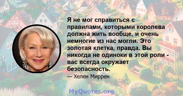 Я не мог справиться с правилами, которыми королева должна жить вообще, и очень немногие из нас могли. Это золотая клетка, правда. Вы никогда не одиноки в этой роли - вас всегда окружает безопасность.