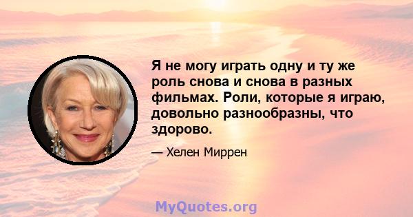 Я не могу играть одну и ту же роль снова и снова в разных фильмах. Роли, которые я играю, довольно разнообразны, что здорово.