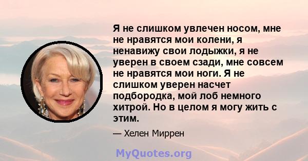 Я не слишком увлечен носом, мне не нравятся мои колени, я ненавижу свои лодыжки, я не уверен в своем сзади, мне совсем не нравятся мои ноги. Я не слишком уверен насчет подбородка, мой лоб немного хитрой. Но в целом я