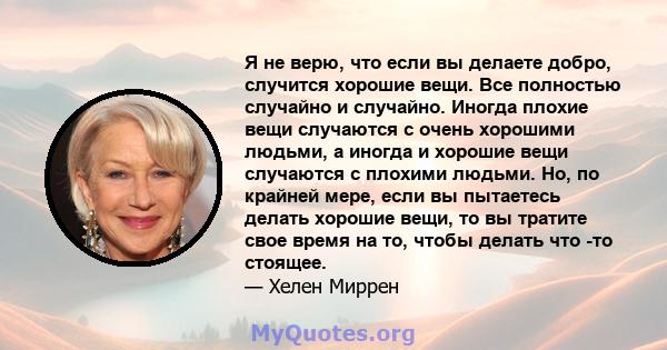 Я не верю, что если вы делаете добро, случится хорошие вещи. Все полностью случайно и случайно. Иногда плохие вещи случаются с очень хорошими людьми, а иногда и хорошие вещи случаются с плохими людьми. Но, по крайней