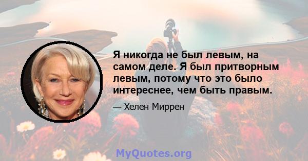 Я никогда не был левым, на самом деле. Я был притворным левым, потому что это было интереснее, чем быть правым.