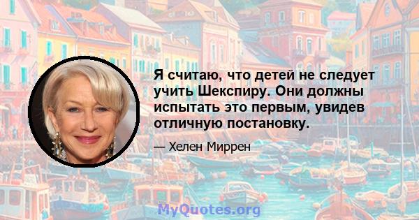 Я считаю, что детей не следует учить Шекспиру. Они должны испытать это первым, увидев отличную постановку.