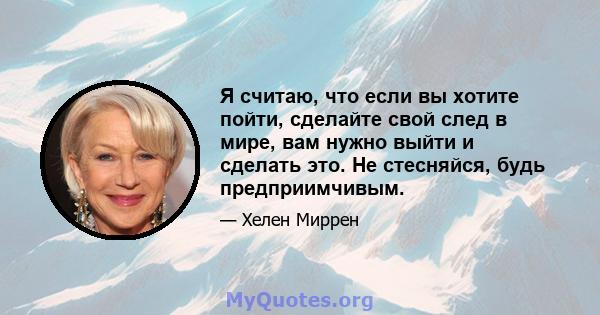 Я считаю, что если вы хотите пойти, сделайте свой след в мире, вам нужно выйти и сделать это. Не стесняйся, будь предприимчивым.