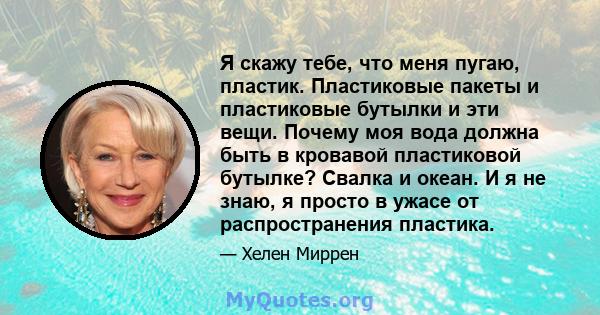 Я скажу тебе, что меня пугаю, пластик. Пластиковые пакеты и пластиковые бутылки и эти вещи. Почему моя вода должна быть в кровавой пластиковой бутылке? Свалка и океан. И я не знаю, я просто в ужасе от распространения