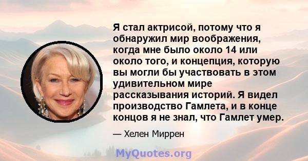 Я стал актрисой, потому что я обнаружил мир воображения, когда мне было около 14 или около того, и концепция, которую вы могли бы участвовать в этом удивительном мире рассказывания историй. Я видел производство Гамлета, 