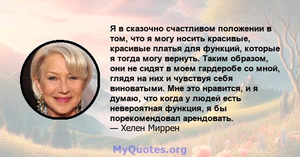 Я в сказочно счастливом положении в том, что я могу носить красивые, красивые платья для функций, которые я тогда могу вернуть. Таким образом, они не сидят в моем гардеробе со мной, глядя на них и чувствуя себя