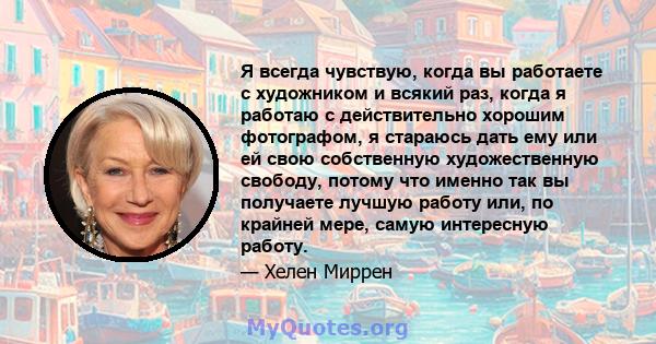 Я всегда чувствую, когда вы работаете с художником и всякий раз, когда я работаю с действительно хорошим фотографом, я стараюсь дать ему или ей свою собственную художественную свободу, потому что именно так вы получаете 