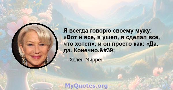 Я всегда говорю своему мужу: «Вот и все, я ушел, я сделал все, что хотел», и он просто как: «Да, да. Конечно.'