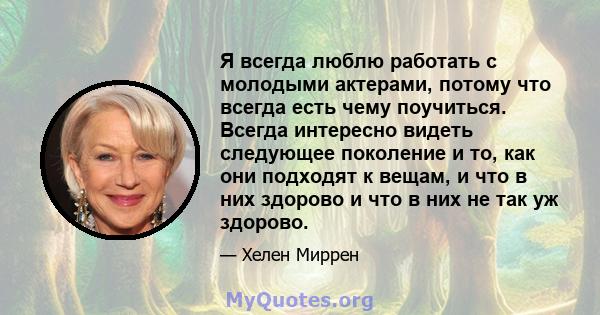 Я всегда люблю работать с молодыми актерами, потому что всегда есть чему поучиться. Всегда интересно видеть следующее поколение и то, как они подходят к вещам, и что в них здорово и что в них не так уж здорово.