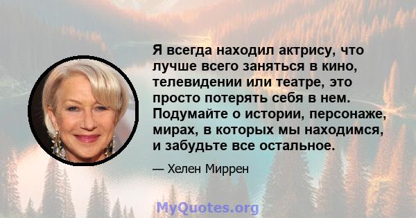 Я всегда находил актрису, что лучше всего заняться в кино, телевидении или театре, это просто потерять себя в нем. Подумайте о истории, персонаже, мирах, в которых мы находимся, и забудьте все остальное.