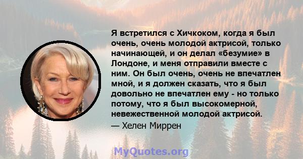 Я встретился с Хичкоком, когда я был очень, очень молодой актрисой, только начинающей, и он делал «безумие» в Лондоне, и меня отправили вместе с ним. Он был очень, очень не впечатлен мной, и я должен сказать, что я был