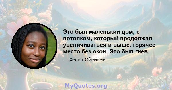 Это был маленький дом, с потолком, который продолжал увеличиваться и выше, горячее место без окон. Это был гнев.