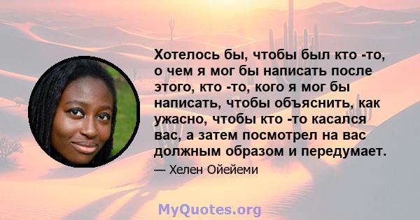 Хотелось бы, чтобы был кто -то, о чем я мог бы написать после этого, кто -то, кого я мог бы написать, чтобы объяснить, как ужасно, чтобы кто -то касался вас, а затем посмотрел на вас должным образом и передумает.