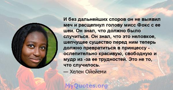 И без дальнейших споров он не выявил меч и расщепнул голову мисс Фокс с ее шеи. Он знал, что должно было случиться. Он знал, что это неловкое, шепчущее существо перед ним теперь должно превратиться в принцессу -