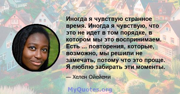 Иногда я чувствую странное время. Иногда я чувствую, что это не идет в том порядке, в котором мы это воспринимаем. Есть ... повторения, которые, возможно, мы решили не замечать, потому что это проще. Я люблю забирать